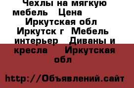 Чехлы на мягкую мебель › Цена ­ 3 990 - Иркутская обл., Иркутск г. Мебель, интерьер » Диваны и кресла   . Иркутская обл.